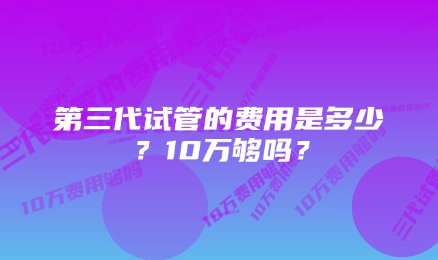 第三代试管的费用是多少？10万够吗？