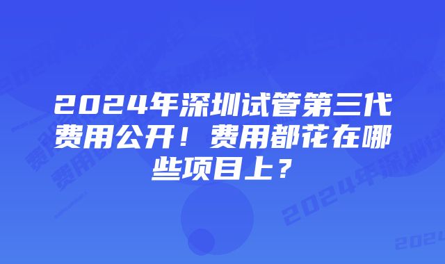 2024年深圳试管第三代费用公开！费用都花在哪些项目上？