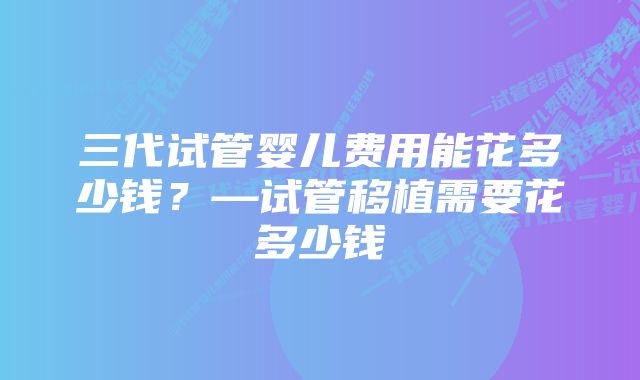 三代试管婴儿费用能花多少钱？—试管移植需要花多少钱