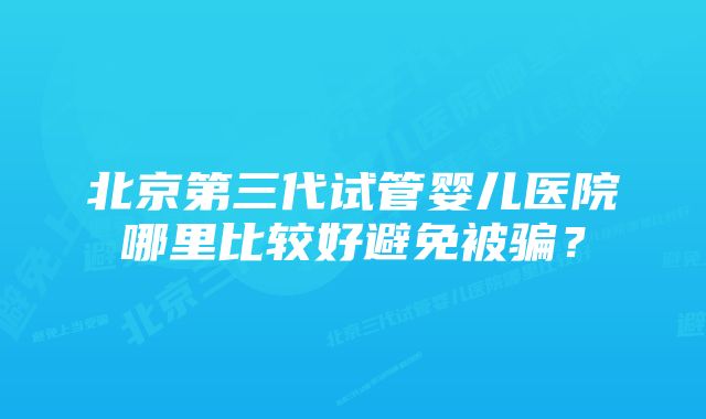 北京第三代试管婴儿医院哪里比较好避免被骗？