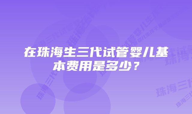 在珠海生三代试管婴儿基本费用是多少？