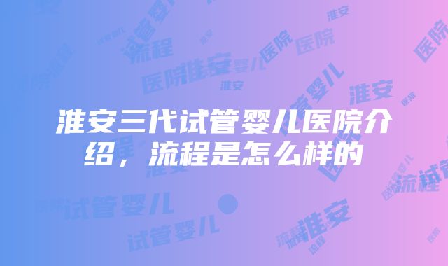 淮安三代试管婴儿医院介绍，流程是怎么样的