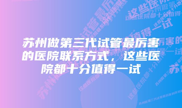 苏州做第三代试管最厉害的医院联系方式，这些医院都十分值得一试