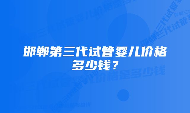 邯郸第三代试管婴儿价格多少钱？