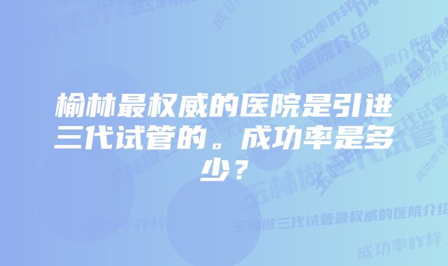 榆林最权威的医院是引进三代试管的。成功率是多少？