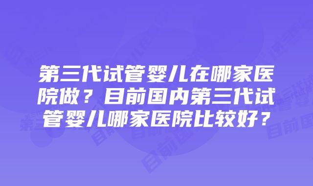 第三代试管婴儿在哪家医院做？目前国内第三代试管婴儿哪家医院比较好？