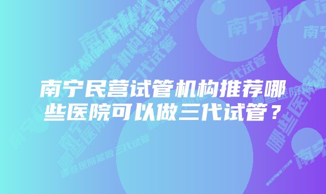 南宁民营试管机构推荐哪些医院可以做三代试管？