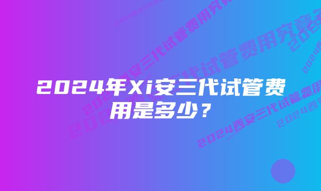 2024年Xi安三代试管费用是多少？