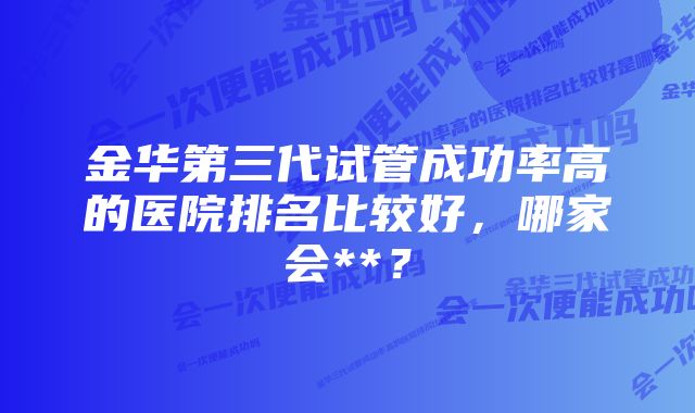 金华第三代试管成功率高的医院排名比较好，哪家会**？