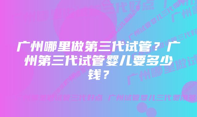 广州哪里做第三代试管？广州第三代试管婴儿要多少钱？