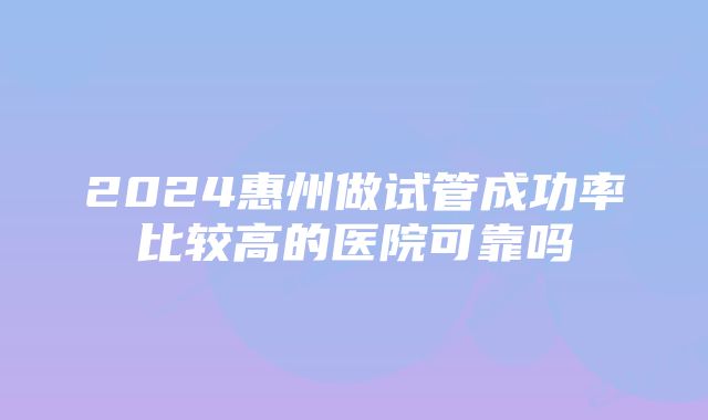 2024惠州做试管成功率比较高的医院可靠吗