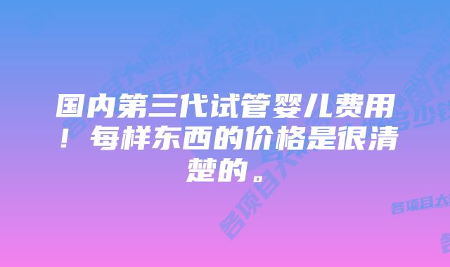 国内第三代试管婴儿费用！每样东西的价格是很清楚的。