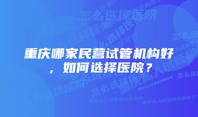 重庆哪家民营试管机构好，如何选择医院？