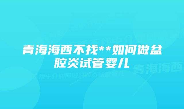 青海海西不找**如何做盆腔炎试管婴儿