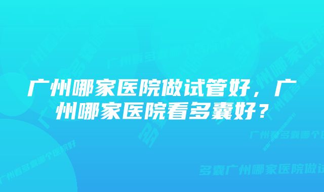 广州哪家医院做试管好，广州哪家医院看多囊好？