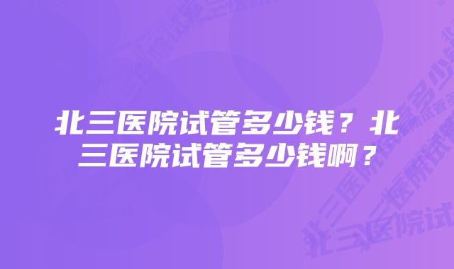 北三医院试管多少钱？北三医院试管多少钱啊？