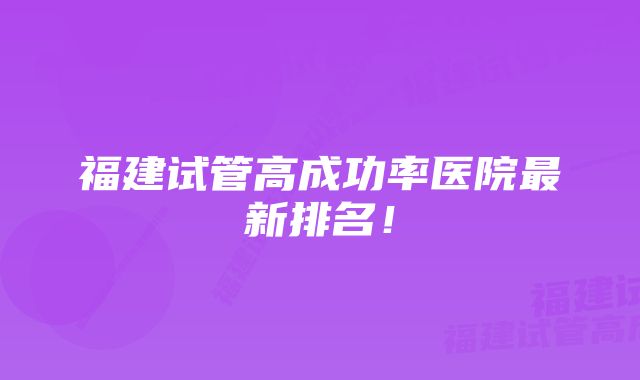 福建试管高成功率医院最新排名！