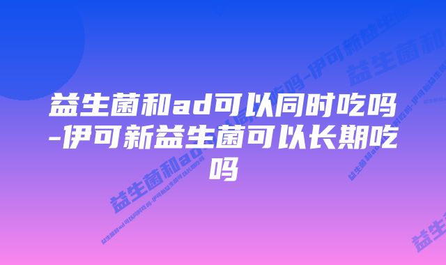 益生菌和ad可以同时吃吗-伊可新益生菌可以长期吃吗