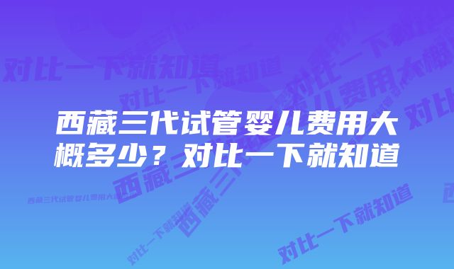 西藏三代试管婴儿费用大概多少？对比一下就知道