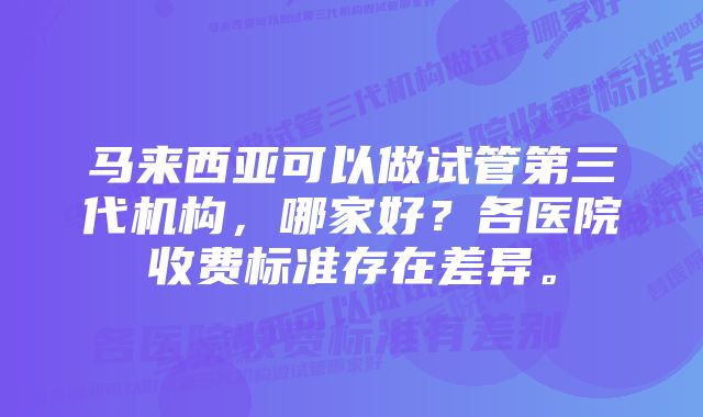 马来西亚可以做试管第三代机构，哪家好？各医院收费标准存在差异。