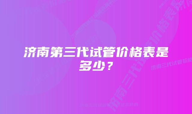 济南第三代试管价格表是多少？