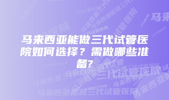 马来西亚能做三代试管医院如何选择？需做哪些准备?