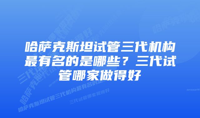 哈萨克斯坦试管三代机构最有名的是哪些？三代试管哪家做得好