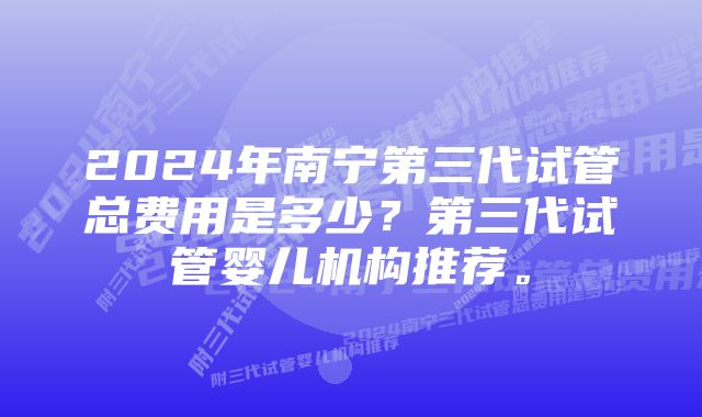 2024年南宁第三代试管总费用是多少？第三代试管婴儿机构推荐。