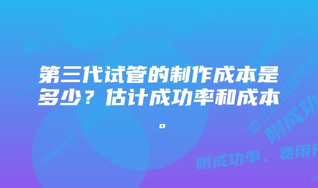 第三代试管的制作成本是多少？估计成功率和成本。