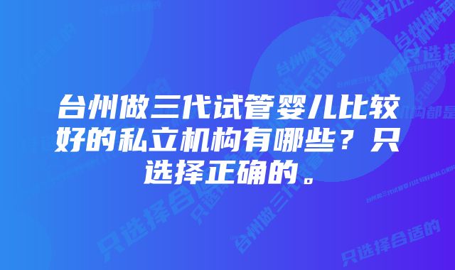 台州做三代试管婴儿比较好的私立机构有哪些？只选择正确的。