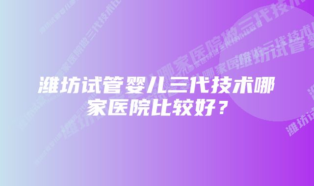 潍坊试管婴儿三代技术哪家医院比较好？