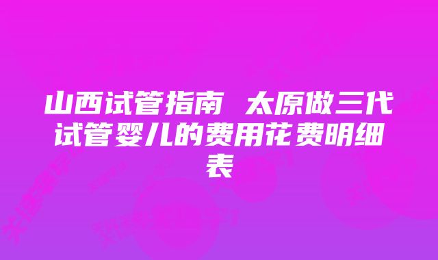 山西试管指南 太原做三代试管婴儿的费用花费明细表