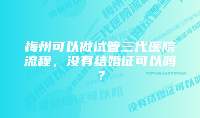 梅州可以做试管三代医院流程，没有结婚证可以吗？