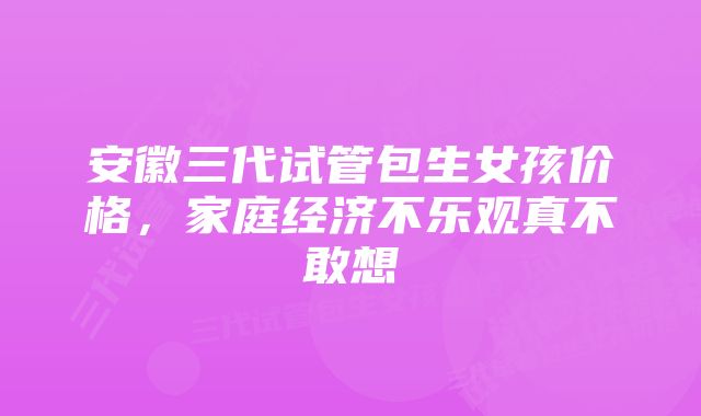 安徽三代试管包生女孩价格，家庭经济不乐观真不敢想