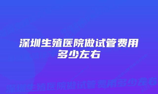 深圳生殖医院做试管费用多少左右