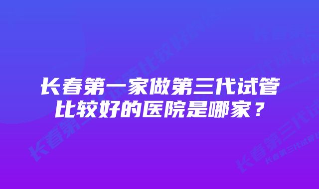 长春第一家做第三代试管比较好的医院是哪家？