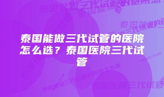 泰国能做三代试管的医院怎么选？泰国医院三代试管