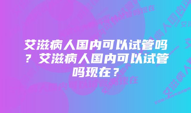 艾滋病人国内可以试管吗？艾滋病人国内可以试管吗现在？