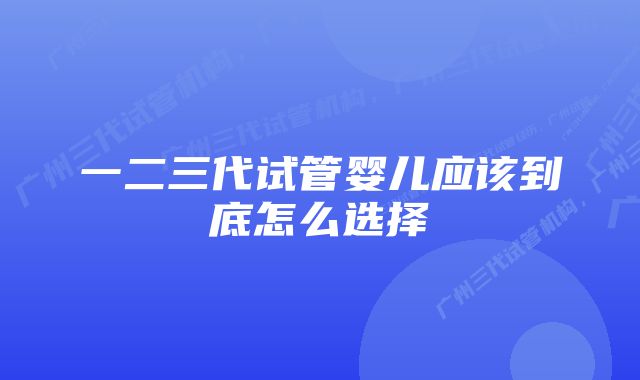 一二三代试管婴儿应该到底怎么选择