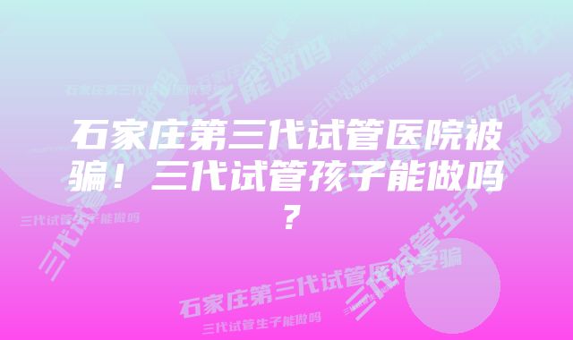 石家庄第三代试管医院被骗！三代试管孩子能做吗？