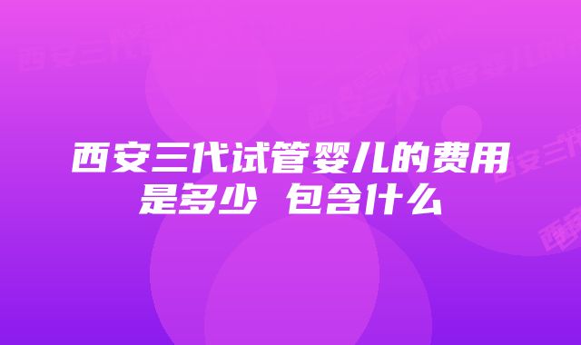 西安三代试管婴儿的费用是多少 包含什么