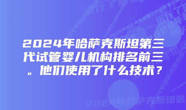 2024年哈萨克斯坦第三代试管婴儿机构排名前三。他们使用了什么技术？