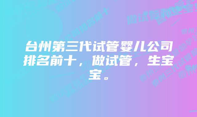 台州第三代试管婴儿公司排名前十，做试管，生宝宝。