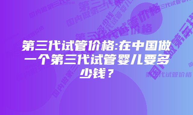 第三代试管价格:在中国做一个第三代试管婴儿要多少钱？