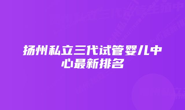 扬州私立三代试管婴儿中心最新排名