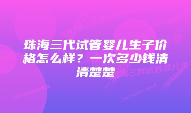 珠海三代试管婴儿生子价格怎么样？一次多少钱清清楚楚