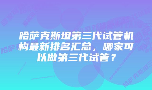 哈萨克斯坦第三代试管机构最新排名汇总，哪家可以做第三代试管？