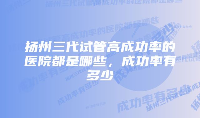 扬州三代试管高成功率的医院都是哪些，成功率有多少