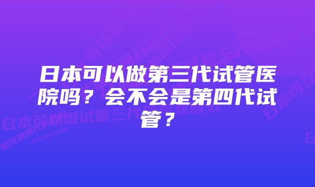 日本可以做第三代试管医院吗？会不会是第四代试管？