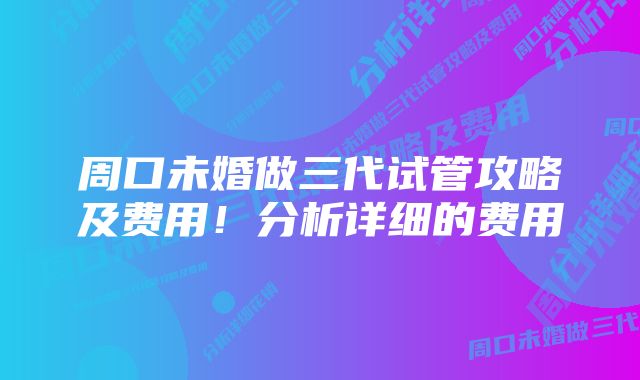 周口未婚做三代试管攻略及费用！分析详细的费用